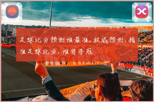足球比分预测谁最准,权威预测,精准足球比分,谁将夺冠